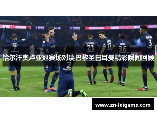 恰尔汗奥卢亚冠赛场对决巴黎圣日耳曼精彩瞬间回顾